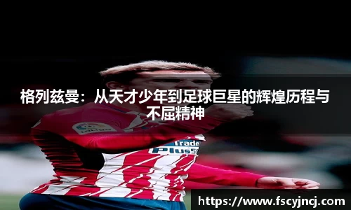 格列兹曼：从天才少年到足球巨星的辉煌历程与不屈精神